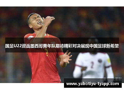 国足U22迎战墨西哥青年队期待精彩对决展现中国足球新希望