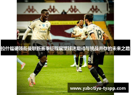拉什福德领衔曼联新赛季征程展望球迷期待与挑战并存的未来之路